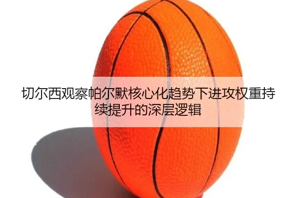 切尔西观察帕尔默核心化趋势下进攻权重持续提升的深层逻辑 - cc7c7.app