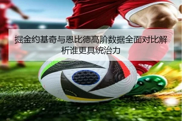 掘金约基奇与恩比德高阶数据全面对比解析谁更具统治力