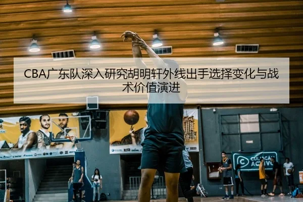CBA广东队深入研究胡明轩外线出手选择变化与战术价值演进