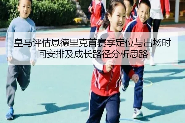 皇马评估恩德里克首赛季定位与出场时间安排及成长路径分析思路 - cc7c7.app