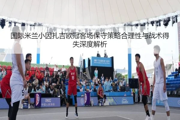 国际米兰小因扎吉欧冠客场保守策略合理性与战术得失深度解析 - cc7c7.app