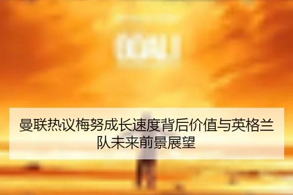 曼联热议梅努成长速度背后价值与英格兰队未来前景展望