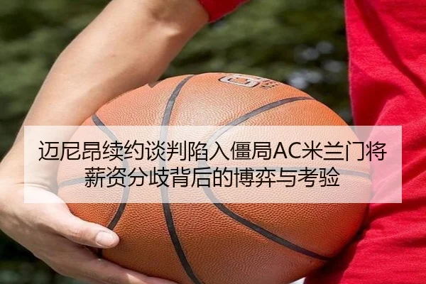 迈尼昂续约谈判陷入僵局AC米兰门将薪资分歧背后的博弈与考验 - cc7c7.app