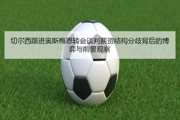 切尔西跟进奥斯梅恩转会谈判薪资结构分歧背后的博弈与前景观察 - cc7c7.app