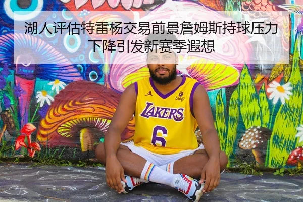 湖人评估特雷杨交易前景詹姆斯持球压力下降引发新赛季遐想 - cc7c7.app