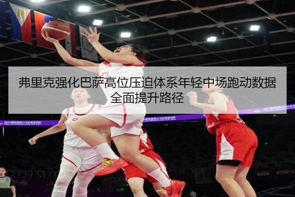 弗里克强化巴萨高位压迫体系年轻中场跑动数据全面提升路径 - cc7c7.app
